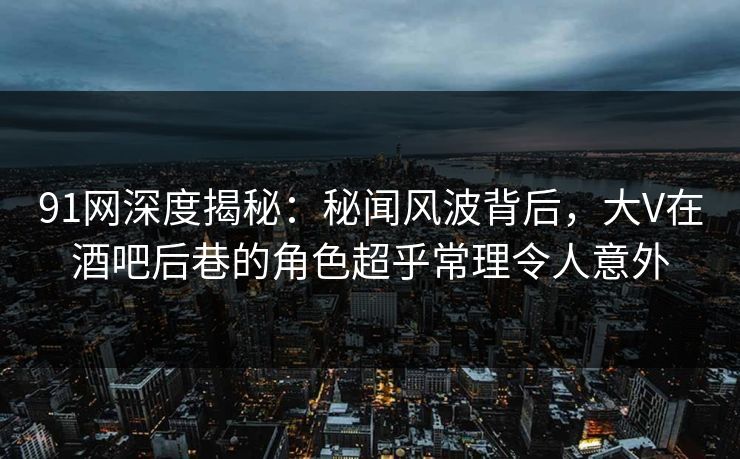 91网深度揭秘：秘闻风波背后，大V在酒吧后巷的角色超乎常理令人意外