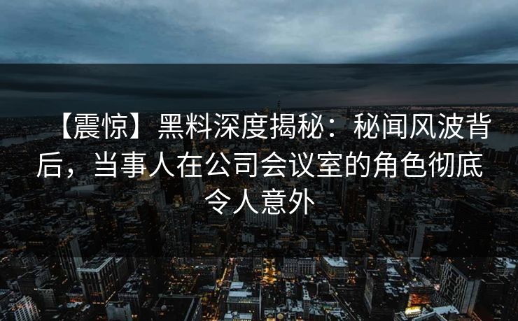 【震惊】黑料深度揭秘:秘闻风波背后,当事人在公司会议室的角色彻底令人意外 【震惊】黑料深度揭秘:秘闻风波背后,当事人在公司会议室的角色彻底令人意外