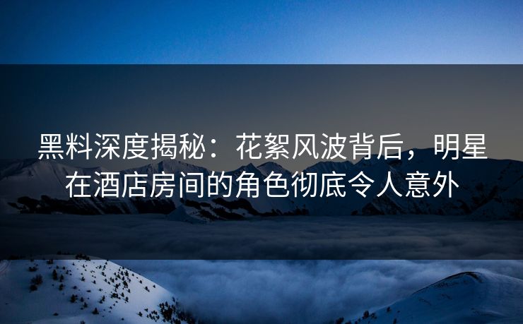 黑料深度揭秘:花絮风波背后,明星在酒店房间的角色彻底令人意外 黑料深度揭秘:花絮风波背后,明星在酒店房间的角色彻底令人意外