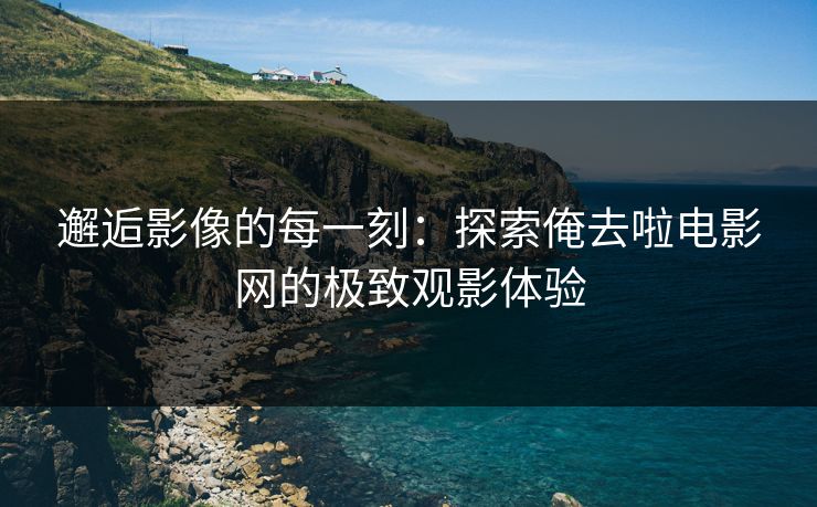 邂逅影像的每一刻:探索俺去啦电影网的极致观影体验 邂逅影像的每一刻:探索俺去啦电影网的极致观影体验