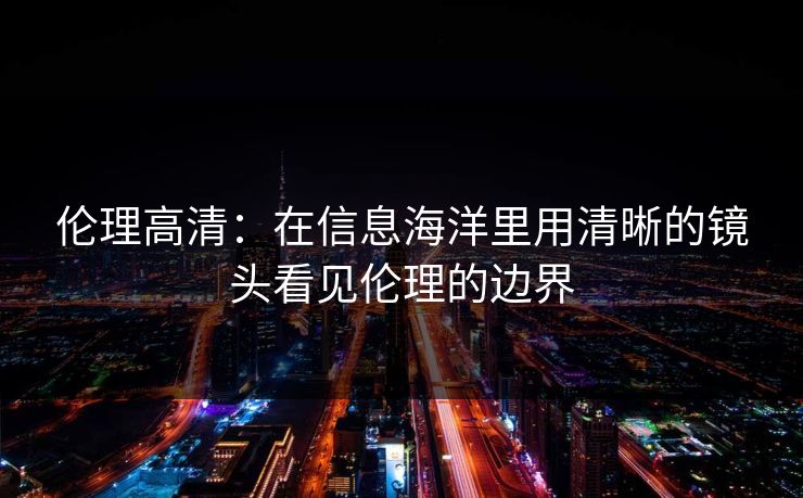 伦理高清:在信息海洋里用清晰的镜头看见伦理的边界 伦理高清:在信息海洋里用清晰的镜头看见伦理的边界