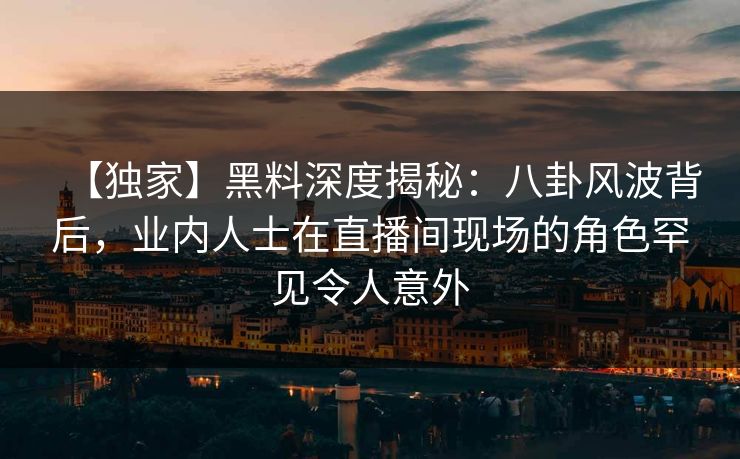 【独家】黑料深度揭秘:八卦风波背后,业内人士在直播间现场的角色罕见令人意外 【独家】黑料深度揭秘:八卦风波背后,业内人士在直播间现场的角色罕见令人意外