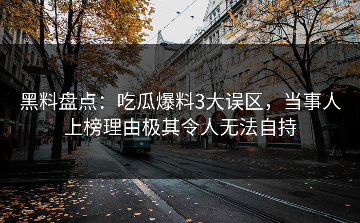 黑料盘点：吃瓜爆料3大误区，当事人上榜理由极其令人无法自持