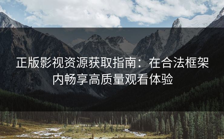 正版影视资源获取指南：在合法框架内畅享高质量观看体验