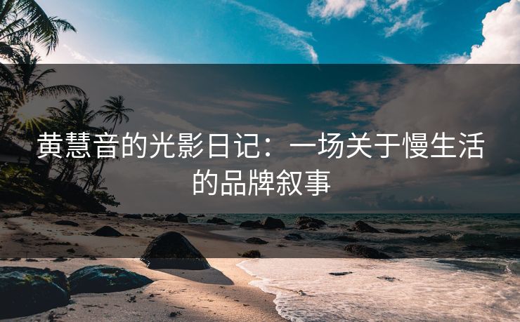 黄慧音的光影日记：一场关于慢生活的品牌叙事