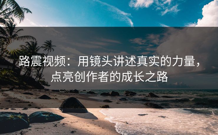 路震视频:用镜头讲述真实的力量,点亮创作者的成长之路 路震视频:用镜头讲述真实的力量,点亮创作者的成长之路
