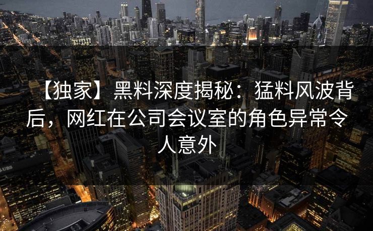 【独家】黑料深度揭秘：猛料风波背后，网红在公司会议室的角色异常令人意外