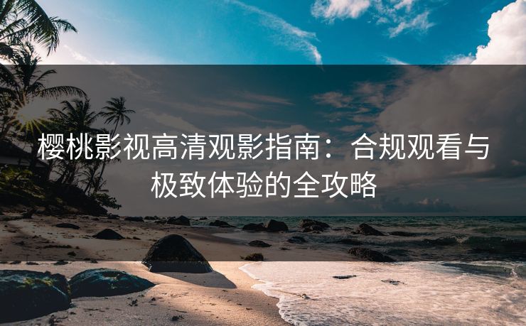 樱桃影视高清观影指南：合规观看与极致体验的全攻略