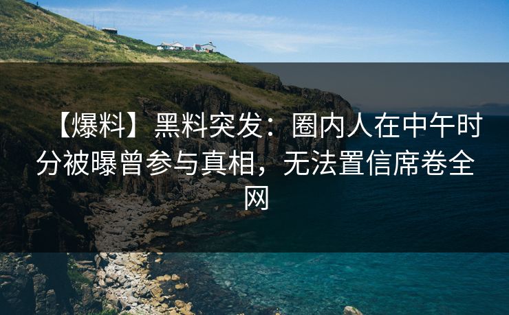 【爆料】黑料突发：圈内人在中午时分被曝曾参与真相，无法置信席卷全网