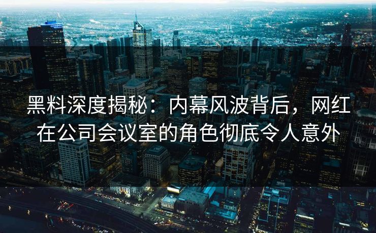 黑料深度揭秘:内幕风波背后,网红在公司会议室的角色彻底令人意外 黑料深度揭秘:内幕风波背后,网红在公司会议室的角色彻底令人意外