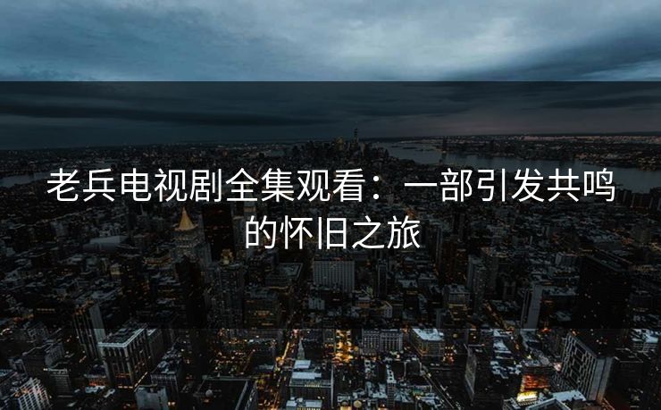 老兵电视剧全集观看：一部引发共鸣的怀旧之旅