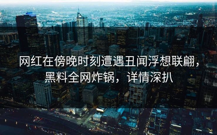 网红在傍晚时刻遭遇丑闻浮想联翩，黑料全网炸锅，详情深扒