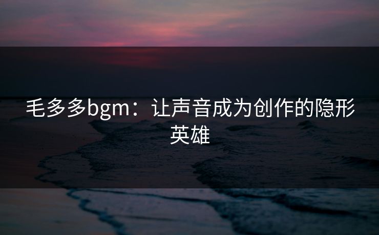 毛多多bgm：让声音成为创作的隐形英雄