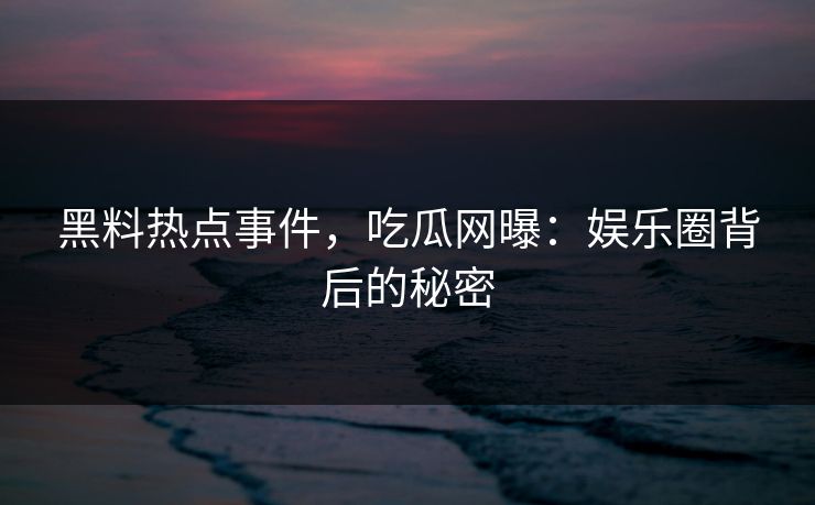 黑料热点事件,吃瓜网曝:娱乐圈背后的秘密 黑料热点事件,吃瓜网曝:娱乐圈背后的秘密
