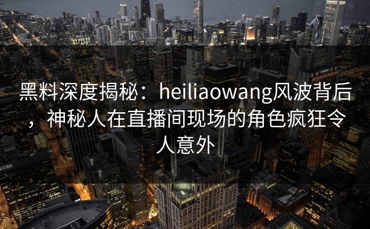 黑料深度揭秘：heiliaowang风波背后，神秘人在直播间现场的角色疯狂令人意外