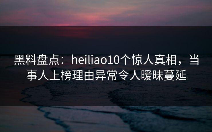 黑料盘点:heiliao10个惊人真相,当事人上榜理由异常令人暧昧蔓延