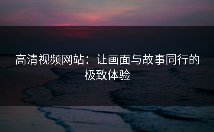 高清视频网站:让画面与故事同行的极致体验 高清视频网站:让画面与故事同行的极致体验