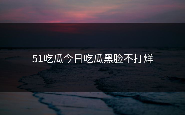 51吃瓜今日吃瓜黑脸不打烊 51吃瓜今日吃瓜黑脸不打烊