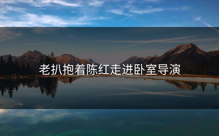 老扒抱着陈红走进卧室导演 老扒抱着陈红走进卧室导演