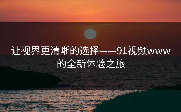 让视界更清晰的选择——91视频www的全新体验之旅 让视界更清晰的选择——91视频www的全新体验之旅