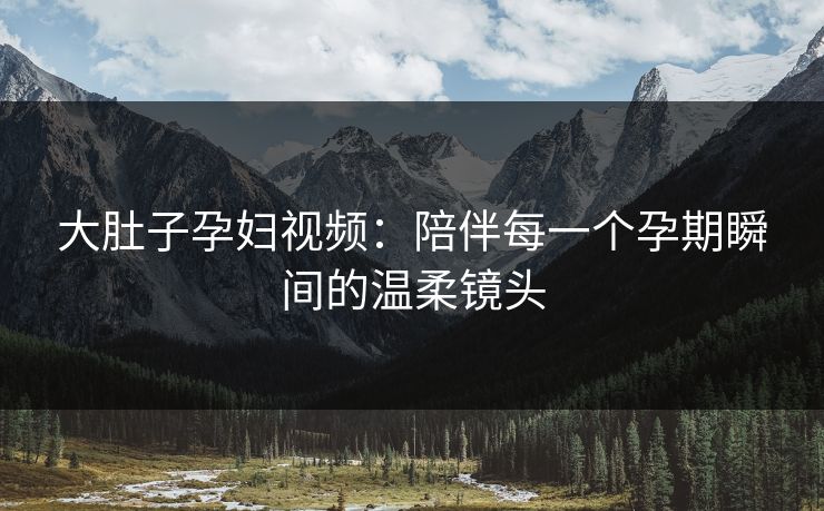 大肚子孕妇视频：陪伴每一个孕期瞬间的温柔镜头