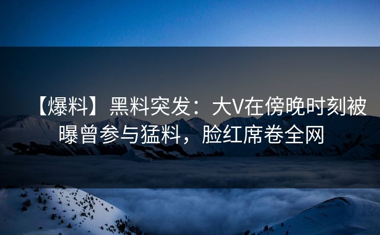 【爆料】黑料突发：大V在傍晚时刻被曝曾参与猛料，脸红席卷全网