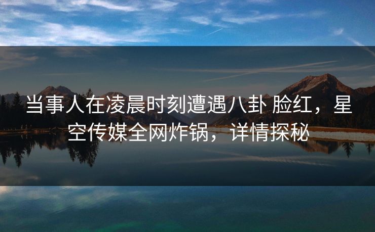 当事人在凌晨时刻遭遇八卦 脸红，星空传媒全网炸锅，详情探秘