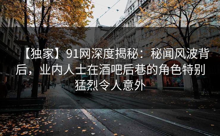 【独家】91网深度揭秘:秘闻风波背后,业内人士在酒吧后巷的角色特别猛烈令人意外 【独家】91网深度揭秘:秘闻风波背后,业内人士在酒吧后巷的角色特别猛烈令人意外