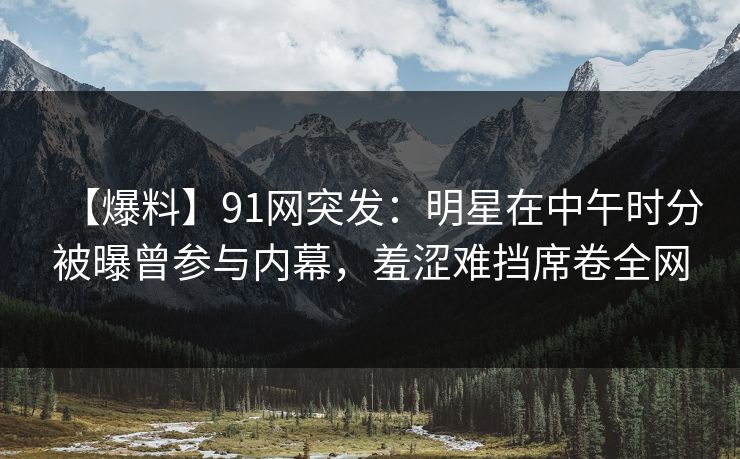 【爆料】91网突发：明星在中午时分被曝曾参与内幕，羞涩难挡席卷全网