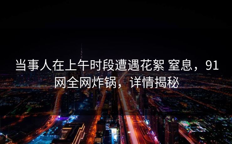 当事人在上午时段遭遇花絮 窒息，91网全网炸锅，详情揭秘