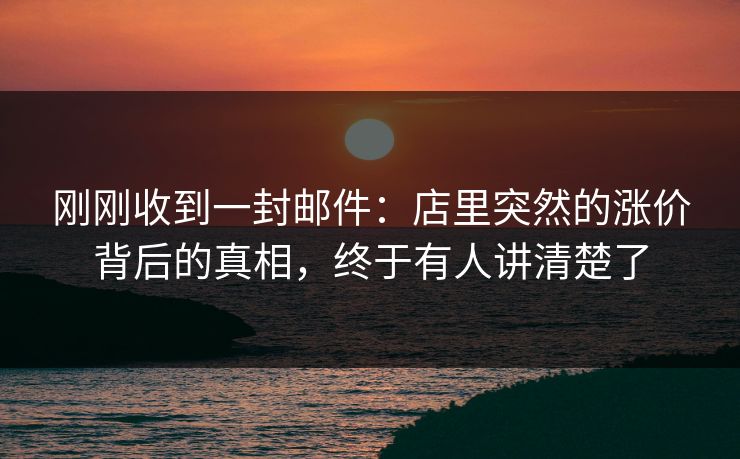 刚刚收到一封邮件：店里突然的涨价背后的真相，终于有人讲清楚了