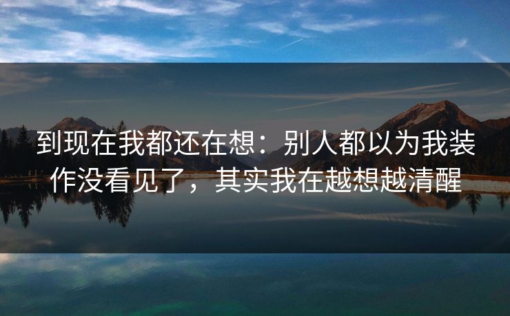 到现在我都还在想:别人都以为我装作没看见了,其实我在越想越清醒 到现在我都还在想:别人都以为我装作没看见了,其实我在越想越清醒