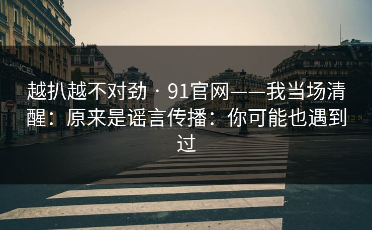 越扒越不对劲 · 91官网——我当场清醒：原来是谣言传播：你可能也遇到过