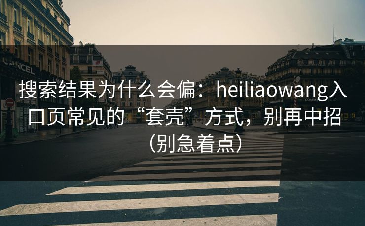 搜索结果为什么会偏:heiliaowang入口页常见的“套壳”方式,别再中招(别急着点) 搜索结果为什么会偏:heiliaowang入口页常见的“套壳”方式,别再中招(别急着点)