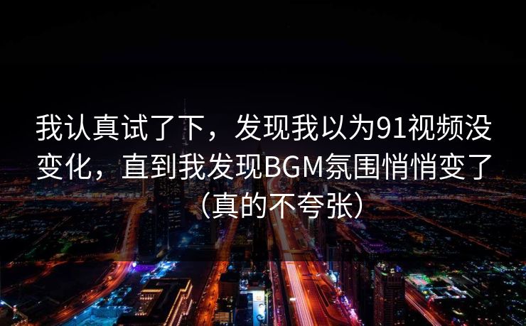 我认真试了下,发现我以为91视频没变化,直到我发现BGM氛围悄悄变了(真的不夸张) 我认真试了下,发现我以为91视频没变化,直到我发现BGM氛围悄悄变了(真的不夸张)