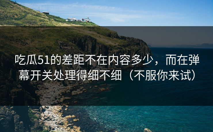 吃瓜51的差距不在内容多少，而在弹幕开关处理得细不细（不服你来试）