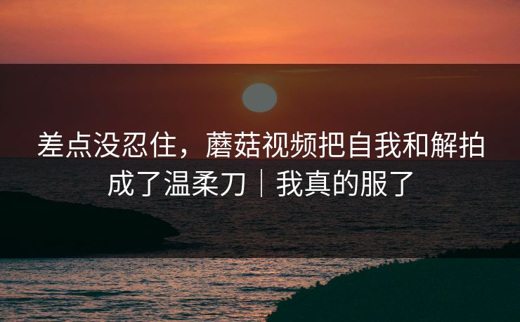 差点没忍住，蘑菇视频把自我和解拍成了温柔刀｜我真的服了