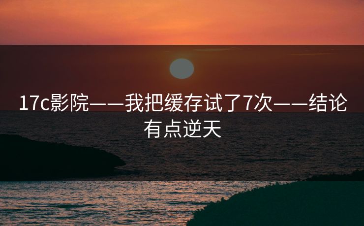 17c影院——我把缓存试了7次——结论有点逆天