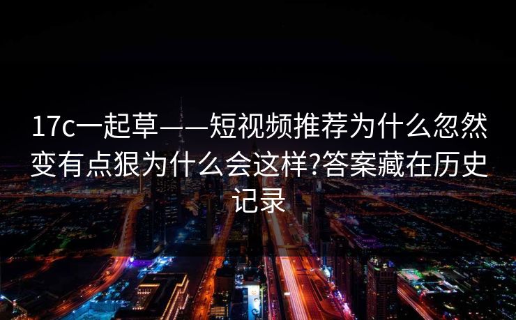 17c一起草——短视频推荐为什么忽然变有点狠为什么会这样?答案藏在历史记录 17c一起草——短视频推荐为什么忽然变有点狠为什么会这样?答案藏在历史记录