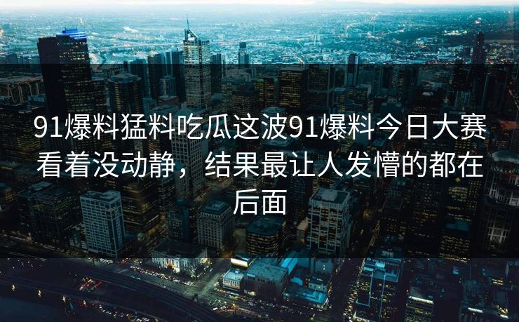 91爆料猛料吃瓜这波91爆料今日大赛看着没动静,结果最让人发懵的都在后面