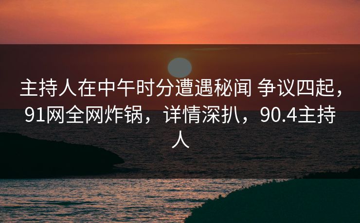 主持人在中午时分遭遇秘闻 争议四起，91网全网炸锅，详情深扒，90.4主持人