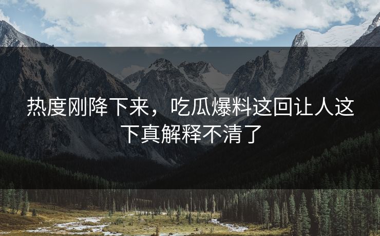 热度刚降下来，吃瓜爆料这回让人这下真解释不清了