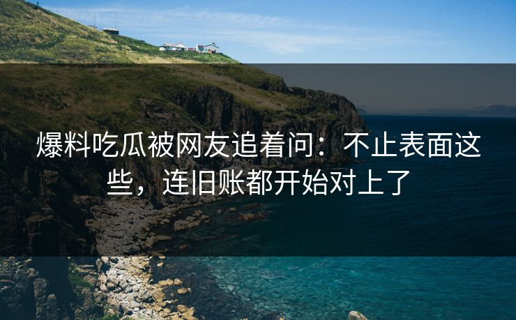 爆料吃瓜被网友追着问:不止表面这些,连旧账都开始对上了