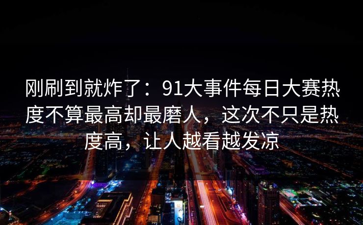 刚刷到就炸了：91大事件每日大赛热度不算最高却最磨人，这次不只是热度高，让人越看越发凉